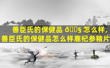 善臣氏的保健品 🐧 怎么样,善臣氏的保健品怎么样鹿杞参精片